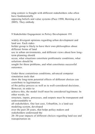 ning context is fraught with different stakeholders who often
have fundamentally
opposing beliefs and value systems (Pace 1990; Borning et al.
2005). They embody
9 Stakeholder Engagement in Policy Development 191
widely divergent opinions regarding urban development and
land use. Each stake-
holder group is likely to have their own philosophies about
different forms of land
use in urban environments, and different views about how long-
term planning should
occur, what situations constitute problematic conditions, what
solutions should be
sought for those problems, and what constitutes successful
outcomes.
Under these contentious conditions, advanced computer
simulation tools that
show the long-term potential effects of different choices can
contribute to legitimation
of the policy process as well as to well-considered decisions.
However, in order to
achieve this, the model itself must be considered legitimate. In
other words, its
structure, inputs, processes, and outputs must be transparent and
understandable to
all stakeholders. Our last case, UrbanSim, is a land-use
modeling system, developed
over the past 20 years, that helps policy makers and
stakeholders understand the
20–30-year impacts of different choices regarding land use and
transportation on
 