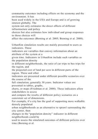 community outcomes including effects on the economy and the
environment. It has
been used widely in the USA and Europe and is of growing
interest globally. The
system not only estimates the direct effects of different
infrastructure and policy
choices but also estimates how individual and group responses
to those choices will
affect the outcomes (Borning et al. 2005; Borning et al. 2008).
UrbanSim simulation results are mainly presented to users as
indicators. These
indicators are variables that convey information about an
attribute of the system at a
given time. Indicators in UrbanSim include such variables as
the population density
in different neighborhoods, the ratio of car trips to bus trips for
the region, and
the projected cost of land per acre in different parts of the
region. These and other
indicators are presented under different possible scenarios over
the course of the
full simulation, generally 30 years. Indicator values are
presented in tables, graphs,
charts, or maps (Friedman et al. 2008). These indicators allow
stakeholders to assess
and compare the results of different policy scenarios on a
consistent set of dimensions.
For example, if a city has the goal of supporting more walkable
densely populated
urban neighborhoods as an alternative to sprawl surrounding the
city center, then
changes in the “population density” indicator in different
neighborhoods could be
used to assess the simulated outcomes of different policies over
time (Borning et al.
 