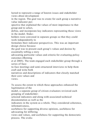 lected to represent a range of known issues and stakeholder
views about development
in the region. The goal was to create for each group a narrative
value indicator per-
spective that explained the values of most importance to that
group and to select,
define, and incorporate key indicators representing those views
in the model. Stake-
holders were convened in separate groups so that they could
work independently to
formulate their indicator perspectives. This was an important
design choice because
the goal was to present each group’s values and desires by
essentially telling a story
advocating particular values and criteria for evaluating policy
outcomes (Borning
et al 2005). The team engaged each stakeholder group through a
series of face-
to-face meetings and semi-structured interviews to help them
craft and write both
narratives and descriptions of indicators that closely matched
their core values and
views.
To assess the extent to which these approaches enhanced the
legitimation of the
model, a separate group of citizen evaluators reviewed each
grouping of stakeholder-
selected indicators and along with associated technical
documentation as well as the
indicators in the system as a whole. They considered coherence,
informativeness,
usefulness for supporting diverse opinions, usefulness for
advocating for differing
views and values, and usefulness for supporting the democratic
process. The evalu-
 