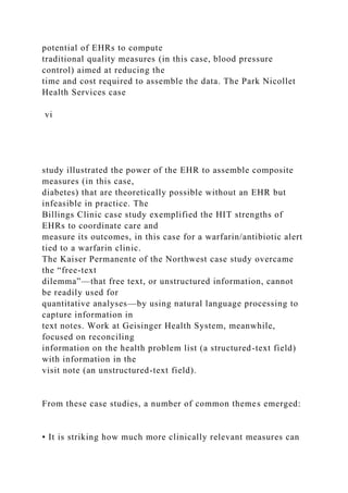 potential of EHRs to compute
traditional quality measures (in this case, blood pressure
control) aimed at reducing the
time and cost required to assemble the data. The Park Nicollet
Health Services case
vi
study illustrated the power of the EHR to assemble composite
measures (in this case,
diabetes) that are theoretically possible without an EHR but
infeasible in practice. The
Billings Clinic case study exemplified the HIT strengths of
EHRs to coordinate care and
measure its outcomes, in this case for a warfarin/antibiotic alert
tied to a warfarin clinic.
The Kaiser Permanente of the Northwest case study overcame
the “free-text
dilemma”—that free text, or unstructured information, cannot
be readily used for
quantitative analyses—by using natural language processing to
capture information in
text notes. Work at Geisinger Health System, meanwhile,
focused on reconciling
information on the health problem list (a structured-text field)
with information in the
visit note (an unstructured-text field).
From these case studies, a number of common themes emerged:
• It is striking how much more clinically relevant measures can
 