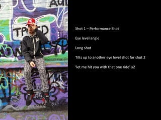 Shot 1 – Performance Shot
Eye level angle
Long shot
Tilts up to another eye level shot for shot 2
‘let me hit you with that one ride’ x2
 