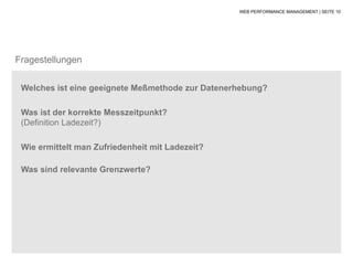 WEB PERFORMANCE MANAGEMENT | SEITE 10




Fragestellungen

 Welches ist eine geeignete Meßmethode zur Datenerhebung?

 Was ist der korrekte Messzeitpunkt?
 (Definition Ladezeit?)

 Wie ermittelt man Zufriedenheit mit Ladezeit?

 Was sind relevante Grenzwerte?
 