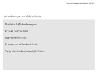 WEB PERFORMANCE MANAGEMENT | SEITE 11




Anforderungen an Meßmethode

Realistisch (Nutzerbezogen)

Erfolge nachweisbar

Reproduzierbarkeit

Konstanz und Verlässlichkeit

Tiefgreifende Analysemöglichkeiten
 