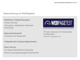 WEB PERFORMANCE MANAGEMENT | SEITE 15




Datenerhebung mit WebPagetest

Realistisch (Nutzerbezogen)
•echter Browser
•Simulation realistischer Netzwerk-
Anbindung

                                         Private Instances mit individueller
Reproduzierbarkeit                       Konfiguration
•Konstanz der Messwerte                  Öffentlich: webpagetest.org


Tiefgreifende Analysemöglichkeiten

Open Source
•an eigene Bedürfnisse anpassbar
•keine nutzungsabhängige Kostenspirale
 