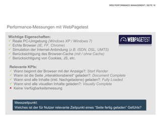 WEB PERFORMANCE MANAGEMENT | SEITE 16




Performance-Messungen mit WebPagetest

Wichtige Eigenschaften:
 Reale PC-Umgebung (Windows XP / Windows 7)
 Echte Browser (IE, FF, Chrome)
 Simulation der Internet-Anbindung (z.B. ISDN, DSL, UMTS)
 Berücksichtigung des Browser-Cache (mit / ohne Cache)
 Berücksichtigung von Cookies, JS, etc.

 Relevante KPIs:
  Wann beginnt der Browser mit der Anzeige?: Start Render
  Wann ist die Seite „interaktionsbereit“ geladen?: Document Complete
  Wann sind alle Inhalte (inkl. Nachgeladene) geladen?: Fully Loaded
  Wann sind alle visuellen Inhalte geladen?: Visually Complete
  Keine Verfügbarkeitsmessung



    Messzeitpunkt:
    Welches ist der für Nutzer relevante Zeitpunkt eines “Seite fertig geladen” Gefühls?
 