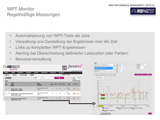 WEB PERFORMANCE MANAGEMENT | SEITE 20

WPT Monitor
Regelmäßige Messungen



 •   Automatisierung von WPT-Tests als Jobs
 •   Verwaltung und Darstellung der Ergebnisse über die Zeit
 •   Links zu kompletten WPT-Ergebnissen
 •   Alerting bei Überschreitung definierter Ladezeiten oder Fehlern
 •   Benutzerverwaltung
 
