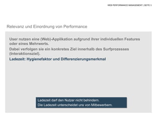 WEB PERFORMANCE MANAGEMENT | SEITE 3




Relevanz und Einordnung von Performance

 User nutzen eine (Web)-Applikation aufgrund ihrer individuellen Features
 oder eines Mehrwerts.
 Dabei verfolgen sie ein konkretes Ziel innerhalb des Surfprozesses
 (Interaktionsziel).
 Ladezeit: Hygienefaktor und Differenzierungsmerkmal




                Ladezeit darf den Nutzer nicht behindern.
                Die Ladezeit unterscheidet uns von Mitbewerbern.
 