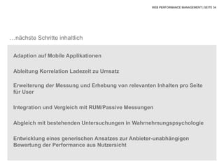 WEB PERFORMANCE MANAGEMENT | SEITE 34




…nächste Schritte inhaltlich

 Adaption auf Mobile Applikationen

 Ableitung Korrelation Ladezeit zu Umsatz

 Erweiterung der Messung und Erhebung von relevanten Inhalten pro Seite
 für User

 Integration und Vergleich mit RUM/Passive Messungen

 Abgleich mit bestehenden Untersuchungen in Wahrnehmungspsychologie

 Entwicklung eines generischen Ansatzes zur Anbieter-unabhängigen
 Bewertung der Performance aus Nutzersicht
 