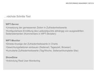WEB PERFORMANCE MANAGEMENT | SEITE 36




…nächste Schritte Tool

 WPT-Server
 •Umsetzung der gemessenen Zeiten in Zufriedenheitswerte
 •Konfigurierbare Ermittlung des Ladezeitpunkts abhängig von ausgewählten
 Seitenelementen (Kommentare in WPT-Skripten)

 WPT-Monitor
 •Direkte Anzeige der Zufriedenheitswerte in Charts
 •Gewichtungsfaktoren einbauen (Seitenart, Tageszeit, Browser)
 •Kumulierte Zufriedenheitswerte (Tag/Woche, Seitenart/komplette Site)


 ShowSlow
 •Anbindung Real User Monitoring
 