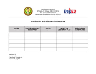 Department of Education
MANUEL A. ROXAS HIGH SCHOOL
Pres. Quirino Ext. Paco, Manila
manuelroxas_manila@yahoo.com (02) 562-2141
PERFORMANCE MENTORING AND COACHING FORM
DATES CRITICAL INCIDENCE
DESCRIPTION
OUTPUT IMPACT ON
JOB/ACTION PLAN
SIGNATURE OF
RATER/RATEE
Prepared by
Francisco Trance, Jr.
Teacher III, English
 