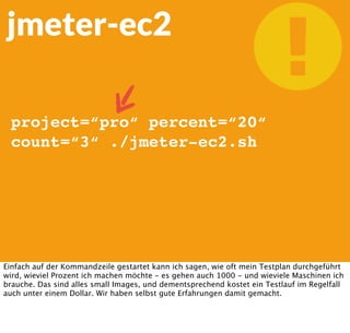 
https://github.com/oliverlloyd/jmeter-ec2
jmeter-ec2
Einfaches
Commandline Script
zur Nutzung von
jmeter in der Cloud.
Abhilfe schafft da Jmeter in der Cloud, namentlich jmeter-ec2, also einfache bash-basierte
Automatisierung von jmeter auf Basis der Amazon-ec2-Tools auf der Kommandozeile.
Nachdem ich meinen Testplan mit meinen Threads fertig habe, und die Konﬁgurationsdatei
auf meinen Amazon-Account angepasst habe kann ich loslegen.
 