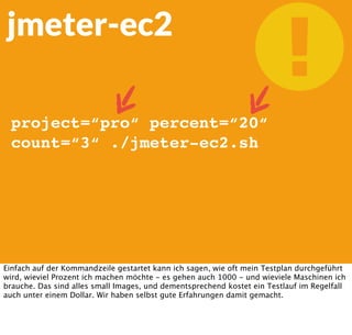jmeter-ec2
project=“pro“ percent=“20“
count=“3“ ./jmeter-ec2.sh
Einfach auf der Kommandzeile gestartet kann ich sagen, wie oft mein Testplan durchgeführt
wird, wieviel Prozent ich machen möchte - es gehen auch 1000 - und wieviele Maschinen ich
brauche. Das sind alles small Images, und dementsprechend kostet ein Testlauf im Regelfall
auch unter einem Dollar. Wir haben selbst gute Erfahrungen damit gemacht.
 
