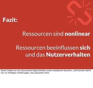 O(n)Konstant 100% Caching
Logarithmisch Gutes Caching
Linear Bildupload
Quadratisch Friend of a Friend
Exponentiell Optimales Routing
Und genau so können sich auch die einzelnen Ressourcen verhalten, je nach Art der Anfragen
die beim Server ankommen. Kann jemand sagen warum Facebook keine „über welche Wege
kann ich X kennen“-Logik anbietet?
 