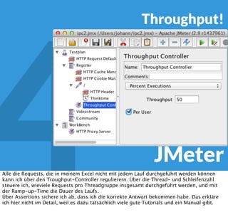 4 JMeter
Thinktime!
Und, weil ich es schon so oft gesehen habe - die Thinktime zwischen den Requests nicht
vergessen, niemand klickt 3 ms nach dem letzten Byte der Vorseite. Wir Humanoide, Doctor
Sheldon Cooper mal ausgenommen, brauchen Zeit. Am besten als einfacher Gaussian Timer.
 