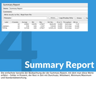 4 JMeter
Throughput!
Alle die Requests, die in meinem Excel nicht mit jedem Lauf durchgeführt werden können
kann ich über den Troughput-Controller regulierern. Über die Thread- und Schleifenzahl
steuere ich, wieviele Requests pro Threadgruppe insgesamt durchgeführt werden, und mit
der Ramp-up-Time die Dauer des Laufs.
Über Assertions sichere ich ab, dass ich die korrekte Antwort bekommen habe. Das erkläre
ich hier nicht im Detail, weil es dazu tatsächlich viele gute Tutorials und ein Manual gibt.
 
