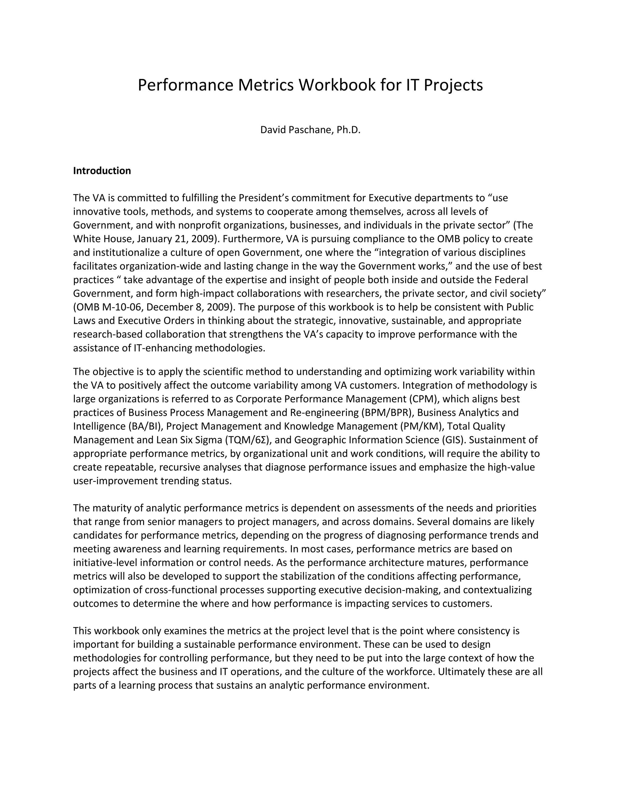 Performance Metrics Workbook for IT Projects
David Paschane, Ph.D.
Introduction
The VA is committed to fulfilling the President’s commitment for Executive departments to “use
innovative tools, methods, and systems to cooperate among themselves, across all levels of
Government, and with nonprofit organizations, businesses, and individuals in the private sector” (The
White House, January 21, 2009). Furthermore, VA is pursuing compliance to the OMB policy to create
and institutionalize a culture of open Government, one where the “integration of various disciplines
facilitates organization-wide and lasting change in the way the Government works,” and the use of best
practices “ take advantage of the expertise and insight of people both inside and outside the Federal
Government, and form high-impact collaborations with researchers, the private sector, and civil society”
(OMB M-10-06, December 8, 2009). The purpose of this workbook is to help be consistent with Public
Laws and Executive Orders in thinking about the strategic, innovative, sustainable, and appropriate
research-based collaboration that strengthens the VA’s capacity to improve performance with the
assistance of IT-enhancing methodologies.
The objective is to apply the scientific method to understanding and optimizing work variability within
the VA to positively affect the outcome variability among VA customers. Integration of methodology is
large organizations is referred to as Corporate Performance Management (CPM), which aligns best
practices of Business Process Management and Re-engineering (BPM/BPR), Business Analytics and
Intelligence (BA/BI), Project Management and Knowledge Management (PM/KM), Total Quality
Management and Lean Six Sigma (TQM/6Σ), and Geographic Information Science (GIS). Sustainment of
appropriate performance metrics, by organizational unit and work conditions, will require the ability to
create repeatable, recursive analyses that diagnose performance issues and emphasize the high-value
user-improvement trending status.
The maturity of analytic performance metrics is dependent on assessments of the needs and priorities
that range from senior managers to project managers, and across domains. Several domains are likely
candidates for performance metrics, depending on the progress of diagnosing performance trends and
meeting awareness and learning requirements. In most cases, performance metrics are based on
initiative-level information or control needs. As the performance architecture matures, performance
metrics will also be developed to support the stabilization of the conditions affecting performance,
optimization of cross-functional processes supporting executive decision-making, and contextualizing
outcomes to determine the where and how performance is impacting services to customers.
This workbook only examines the metrics at the project level that is the point where consistency is
important for building a sustainable performance environment. These can be used to design
methodologies for controlling performance, but they need to be put into the large context of how the
projects affect the business and IT operations, and the culture of the workforce. Ultimately these are all
parts of a learning process that sustains an analytic performance environment.
 