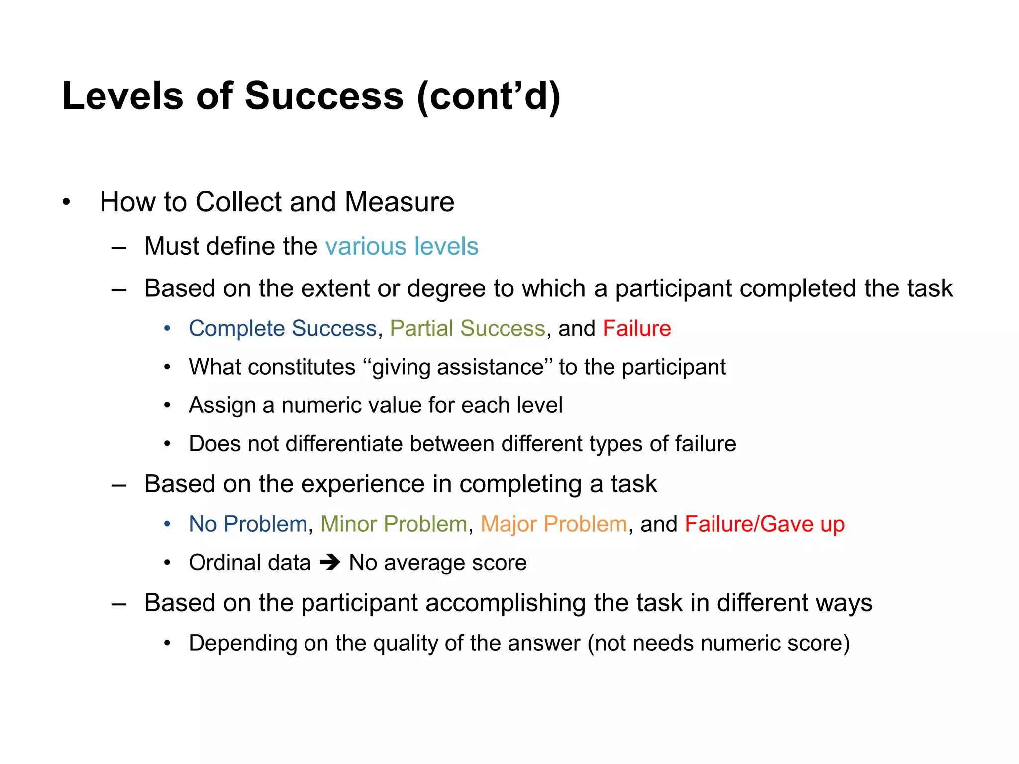 Levels of Success (cont’d)

• How to Collect and Measure
   – Must define the various levels
   – Based on the extent or degree to which a participant completed the task
       • Complete Success, Partial Success, and Failure
       • What constitutes „„giving assistance‟‟ to the participant
       • Assign a numeric value for each level
       • Does not differentiate between different types of failure
   – Based on the experience in completing a task
       • No Problem, Minor Problem, Major Problem, and Failure/Gave up
       • Ordinal data  No average score
   – Based on the participant accomplishing the task in different ways
       • Depending on the quality of the answer (not needs numeric score)
 