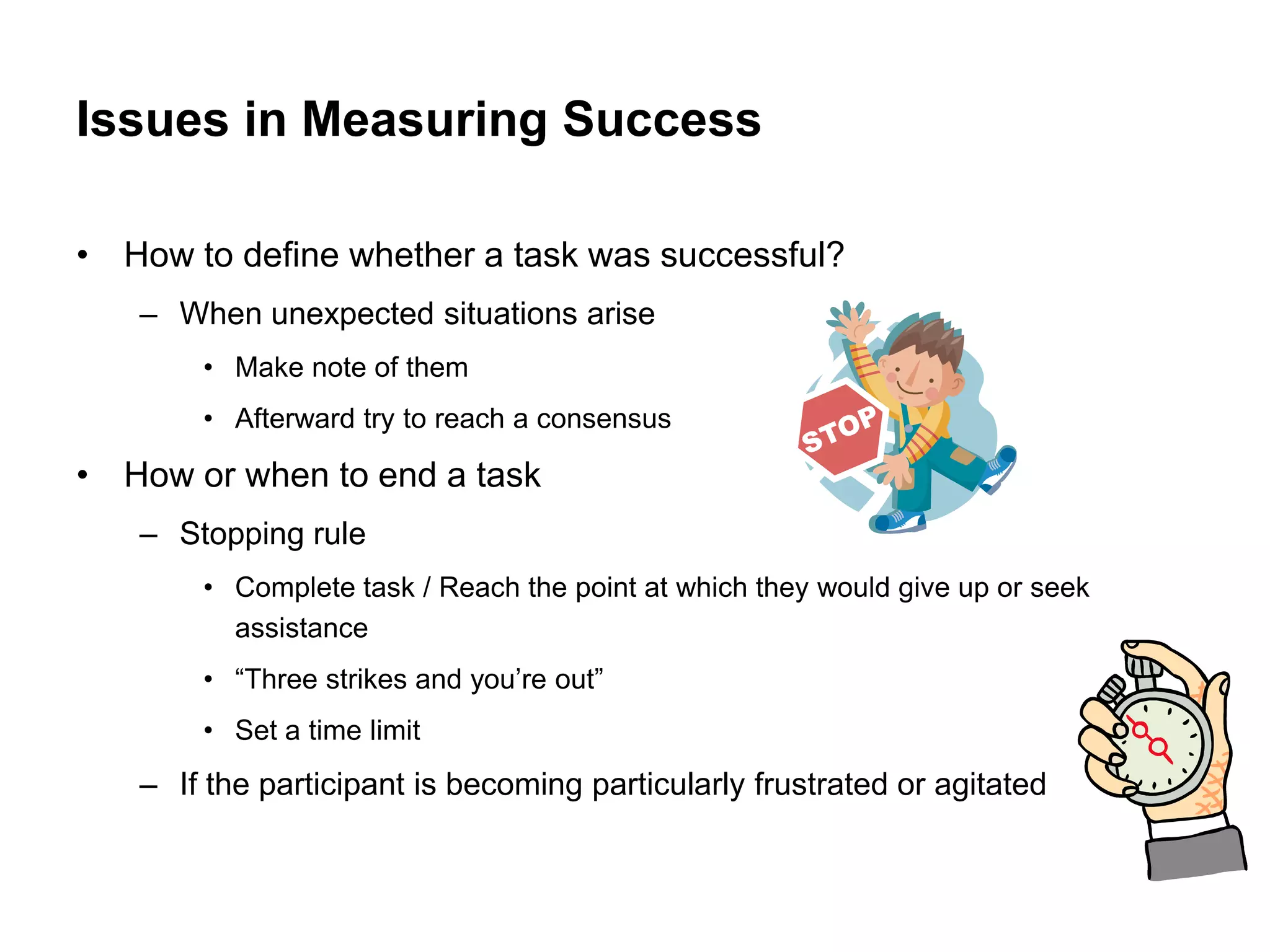 Issues in Measuring Success

• How to define whether a task was successful?
   – When unexpected situations arise
       • Make note of them
       • Afterward try to reach a consensus

• How or when to end a task
   – Stopping rule
       • Complete task / Reach the point at which they would give up or seek
         assistance
       • “Three strikes and you‟re out”
       • Set a time limit
   – If the participant is becoming particularly frustrated or agitated
 
