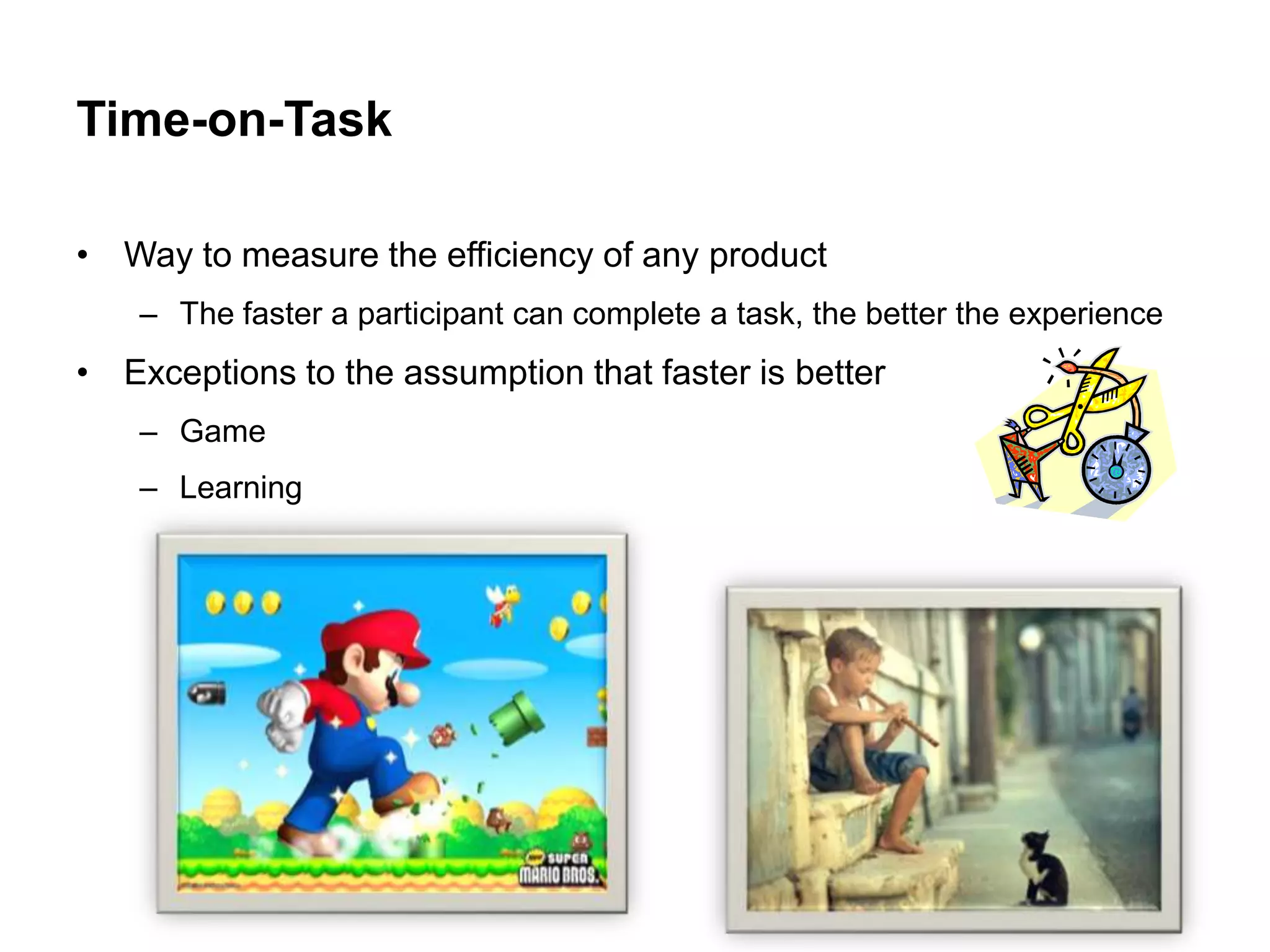 Time-on-Task

• Way to measure the efficiency of any product
    – The faster a participant can complete a task, the better the experience
• Exceptions to the assumption that faster is better
    – Game
    – Learning
 