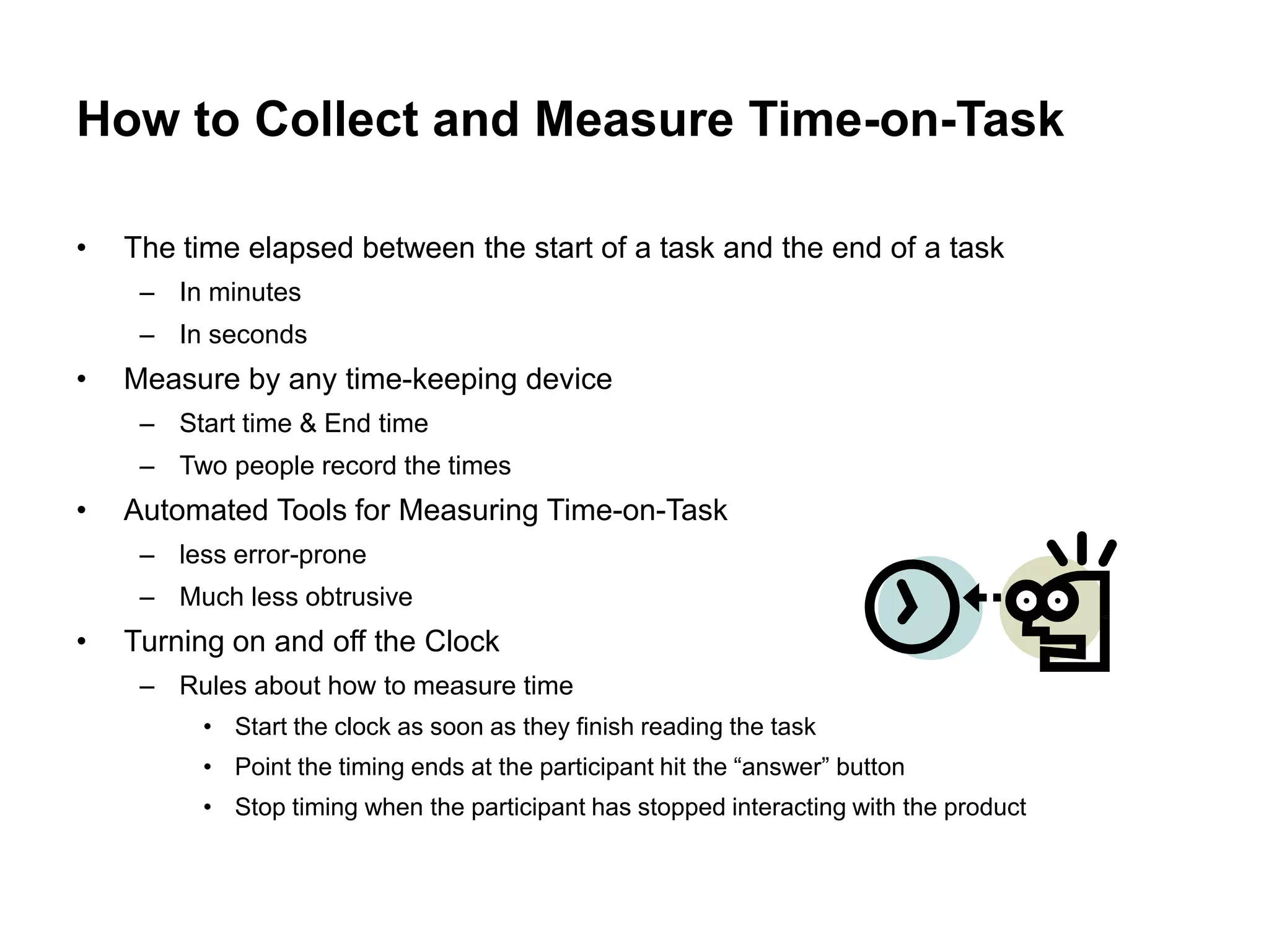 How to Collect and Measure Time-on-Task

•   The time elapsed between the start of a task and the end of a task
     – In minutes
     – In seconds
•   Measure by any time-keeping device
     – Start time & End time
     – Two people record the times
•   Automated Tools for Measuring Time-on-Task
     – less error-prone
     – Much less obtrusive
•   Turning on and off the Clock
     – Rules about how to measure time
          • Start the clock as soon as they finish reading the task
          • Point the timing ends at the participant hit the “answer” button
          • Stop timing when the participant has stopped interacting with the product
 