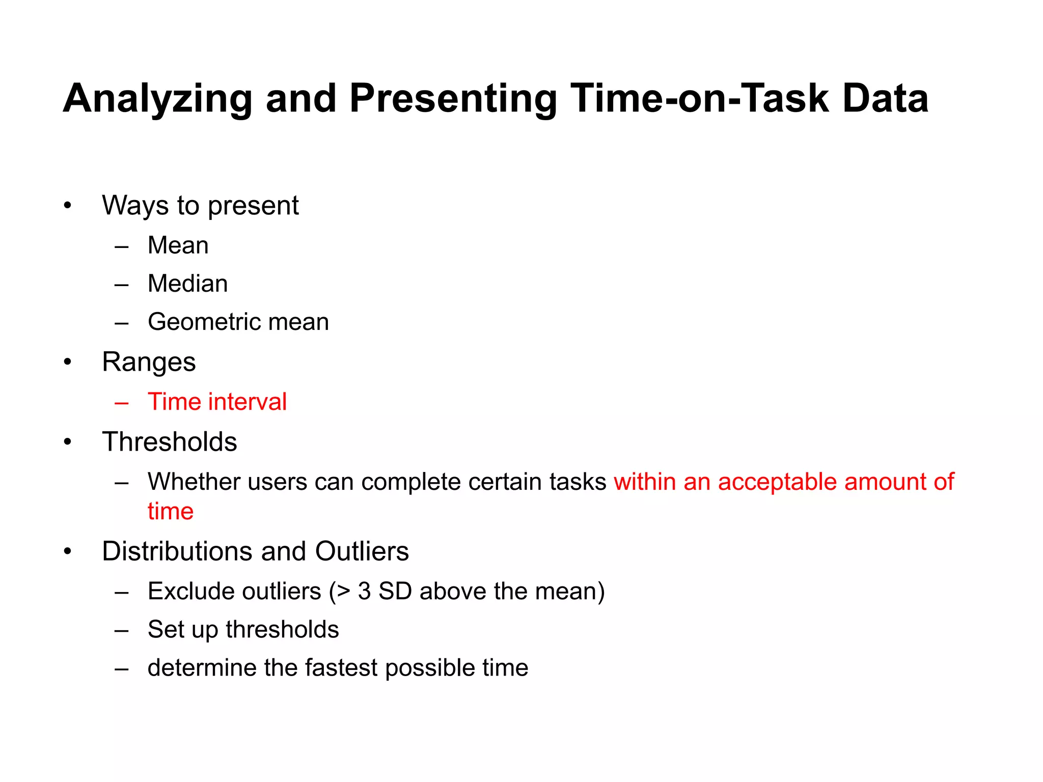 Analyzing and Presenting Time-on-Task Data

•   Ways to present
     – Mean
     – Median
     – Geometric mean
•   Ranges
     – Time interval
•   Thresholds
     – Whether users can complete certain tasks within an acceptable amount of
       time
•   Distributions and Outliers
     – Exclude outliers (> 3 SD above the mean)
     – Set up thresholds
     – determine the fastest possible time
 