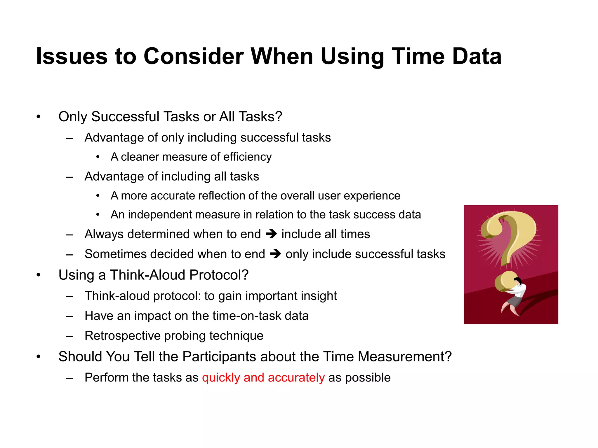 Issues to Consider When Using Time Data

•   Only Successful Tasks or All Tasks?
     – Advantage of only including successful tasks
          • A cleaner measure of efficiency
     – Advantage of including all tasks
          • A more accurate reflection of the overall user experience
          • An independent measure in relation to the task success data
     – Always determined when to end  include all times
     – Sometimes decided when to end  only include successful tasks
•   Using a Think-Aloud Protocol?
     – Think-aloud protocol: to gain important insight
     – Have an impact on the time-on-task data
     – Retrospective probing technique
•   Should You Tell the Participants about the Time Measurement?
     – Perform the tasks as quickly and accurately as possible
 