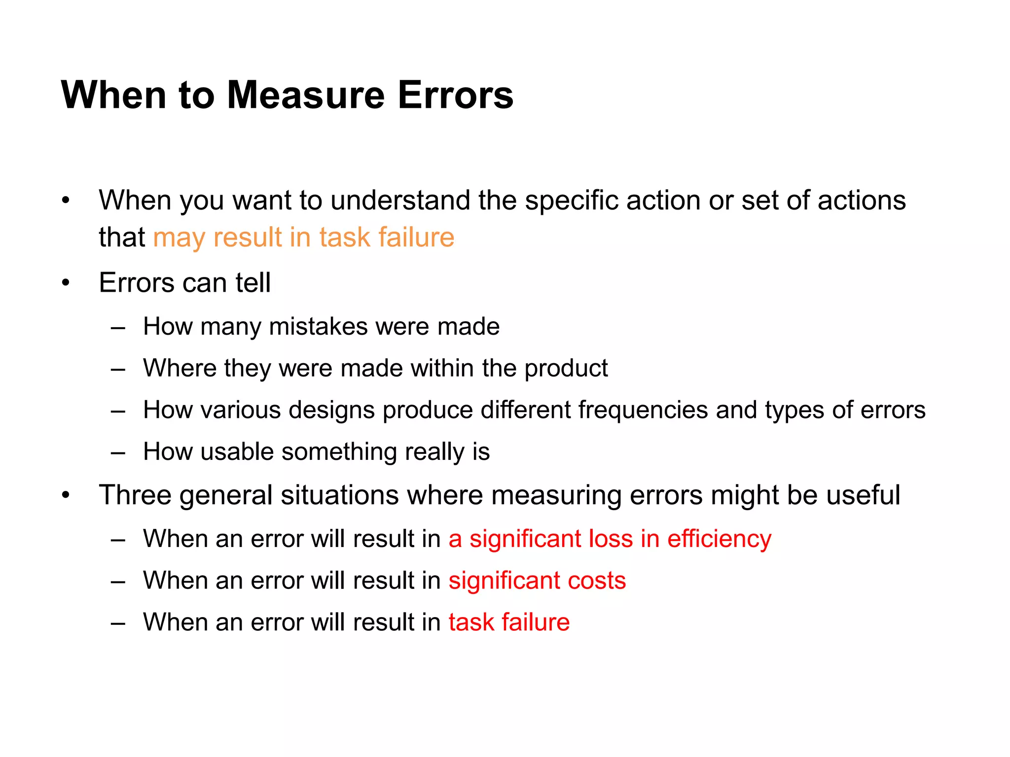 When to Measure Errors

• When you want to understand the specific action or set of actions
  that may result in task failure
• Errors can tell
    – How many mistakes were made
    – Where they were made within the product
    – How various designs produce different frequencies and types of errors
    – How usable something really is
• Three general situations where measuring errors might be useful
    – When an error will result in a significant loss in efficiency
    – When an error will result in significant costs
    – When an error will result in task failure
 