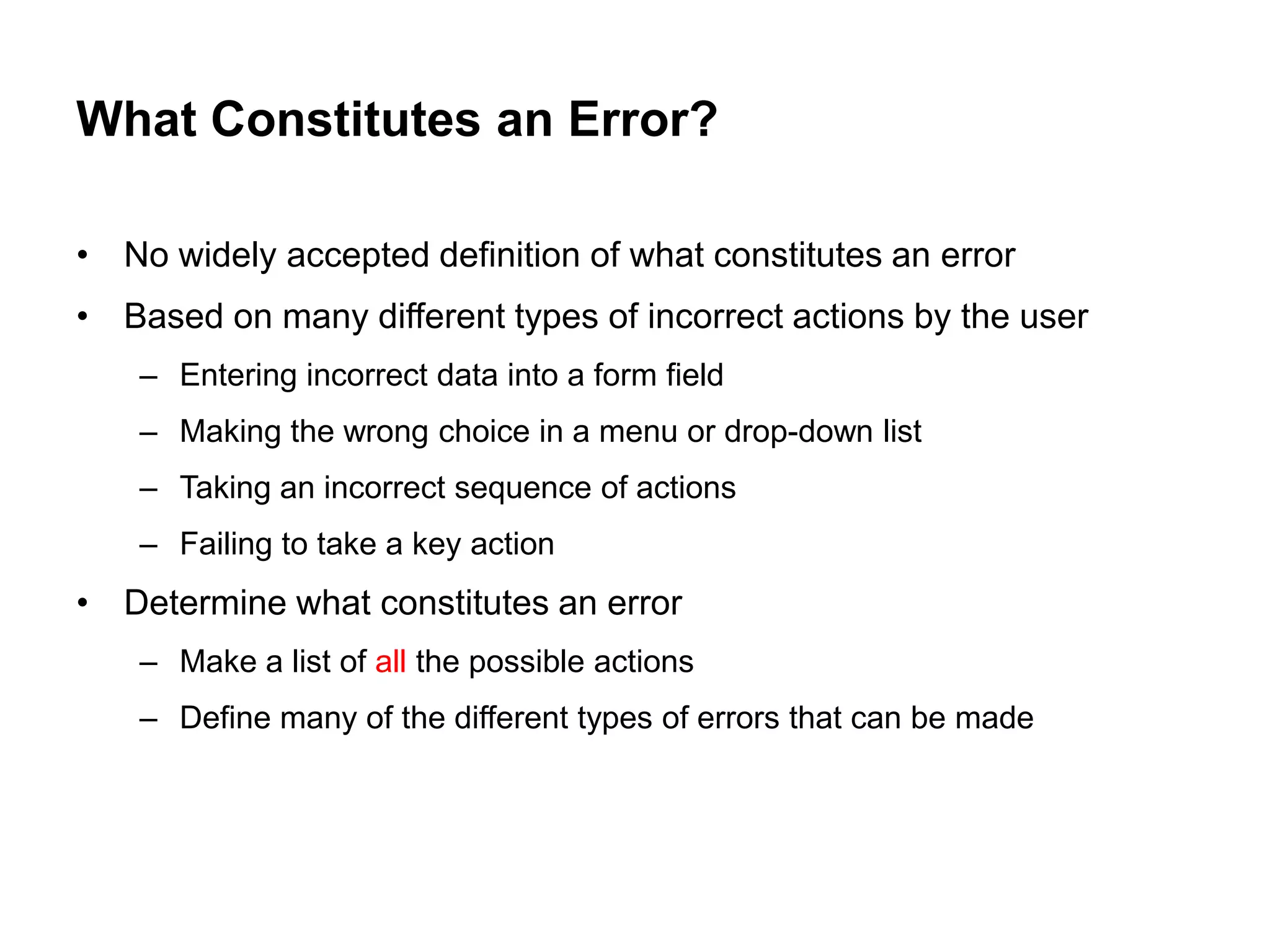What Constitutes an Error?

• No widely accepted definition of what constitutes an error
• Based on many different types of incorrect actions by the user
    – Entering incorrect data into a form field
    – Making the wrong choice in a menu or drop-down list
    – Taking an incorrect sequence of actions
    – Failing to take a key action
• Determine what constitutes an error
    – Make a list of all the possible actions
    – Define many of the different types of errors that can be made
 