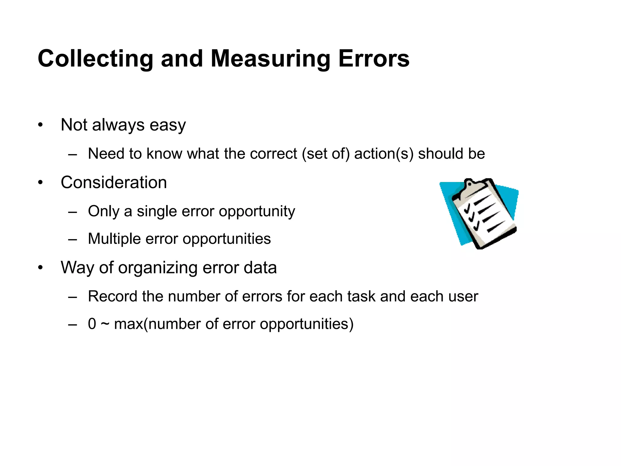 Collecting and Measuring Errors

• Not always easy
   – Need to know what the correct (set of) action(s) should be
• Consideration
   – Only a single error opportunity
   – Multiple error opportunities
• Way of organizing error data
   – Record the number of errors for each task and each user
   – 0 ~ max(number of error opportunities)
 