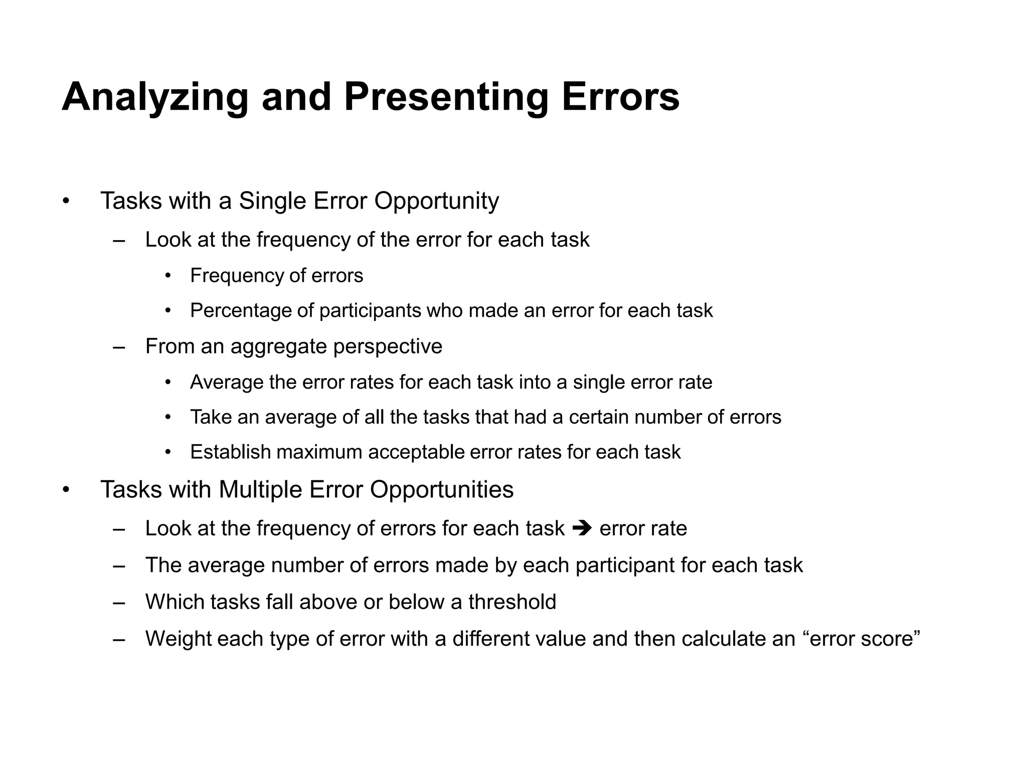 Analyzing and Presenting Errors

•   Tasks with a Single Error Opportunity
     – Look at the frequency of the error for each task
          • Frequency of errors
          • Percentage of participants who made an error for each task
     – From an aggregate perspective
          • Average the error rates for each task into a single error rate
          • Take an average of all the tasks that had a certain number of errors
          • Establish maximum acceptable error rates for each task
•   Tasks with Multiple Error Opportunities
     – Look at the frequency of errors for each task  error rate
     – The average number of errors made by each participant for each task
     – Which tasks fall above or below a threshold
     – Weight each type of error with a different value and then calculate an “error score”
 