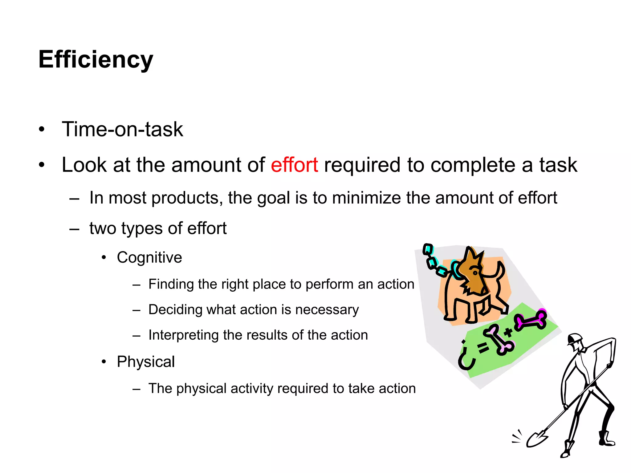 Efficiency

• Time-on-task
• Look at the amount of effort required to complete a task
   – In most products, the goal is to minimize the amount of effort
   – two types of effort
       • Cognitive
           – Finding the right place to perform an action
           – Deciding what action is necessary
           – Interpreting the results of the action
       • Physical
           – The physical activity required to take action
 