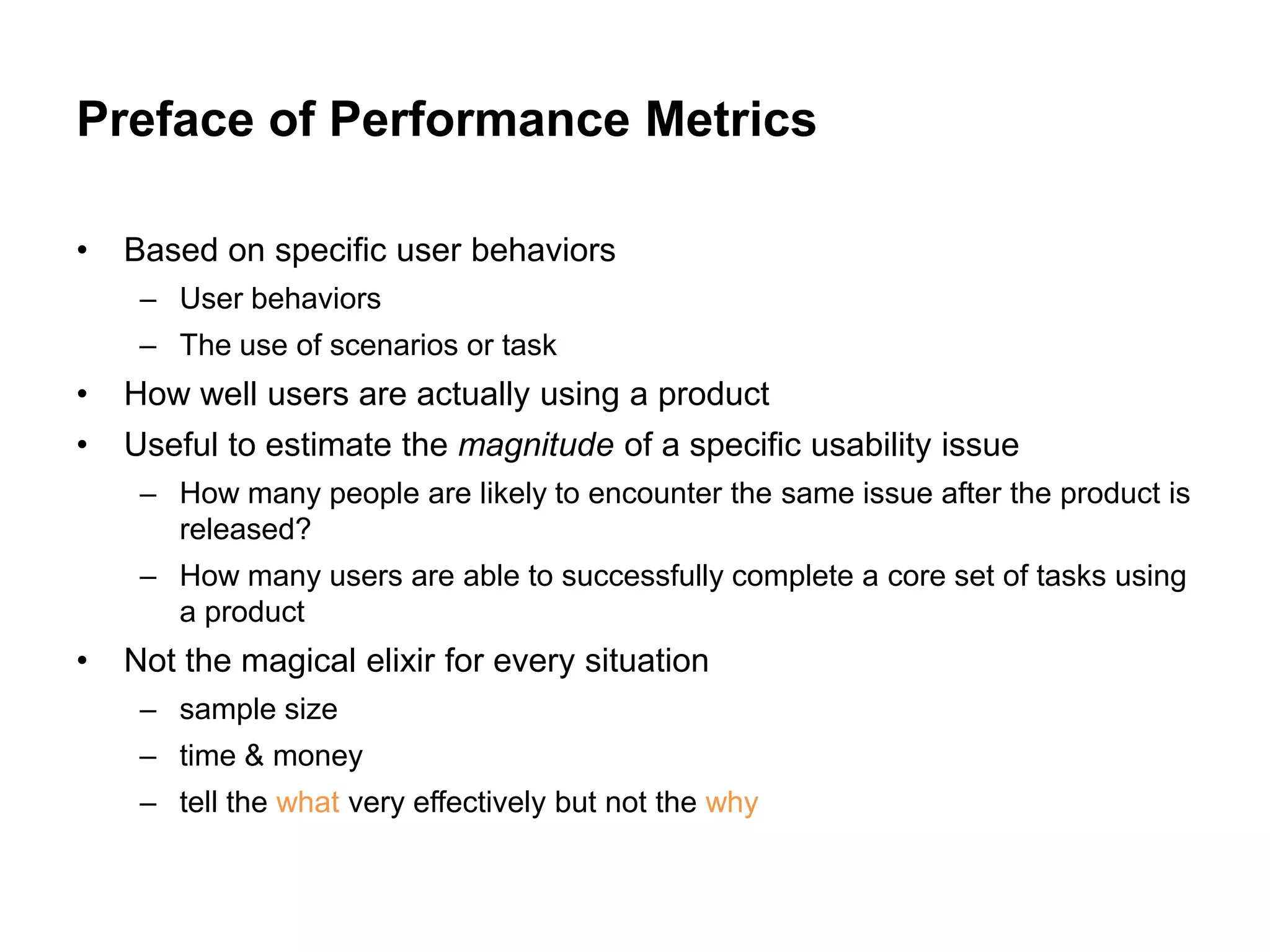 Preface of Performance Metrics

•   Based on specific user behaviors
     – User behaviors
     – The use of scenarios or task
•   How well users are actually using a product
•   Useful to estimate the magnitude of a specific usability issue
     – How many people are likely to encounter the same issue after the product is
       released?
     – How many users are able to successfully complete a core set of tasks using
       a product
•   Not the magical elixir for every situation
     – sample size
     – time & money
     – tell the what very effectively but not the why
 