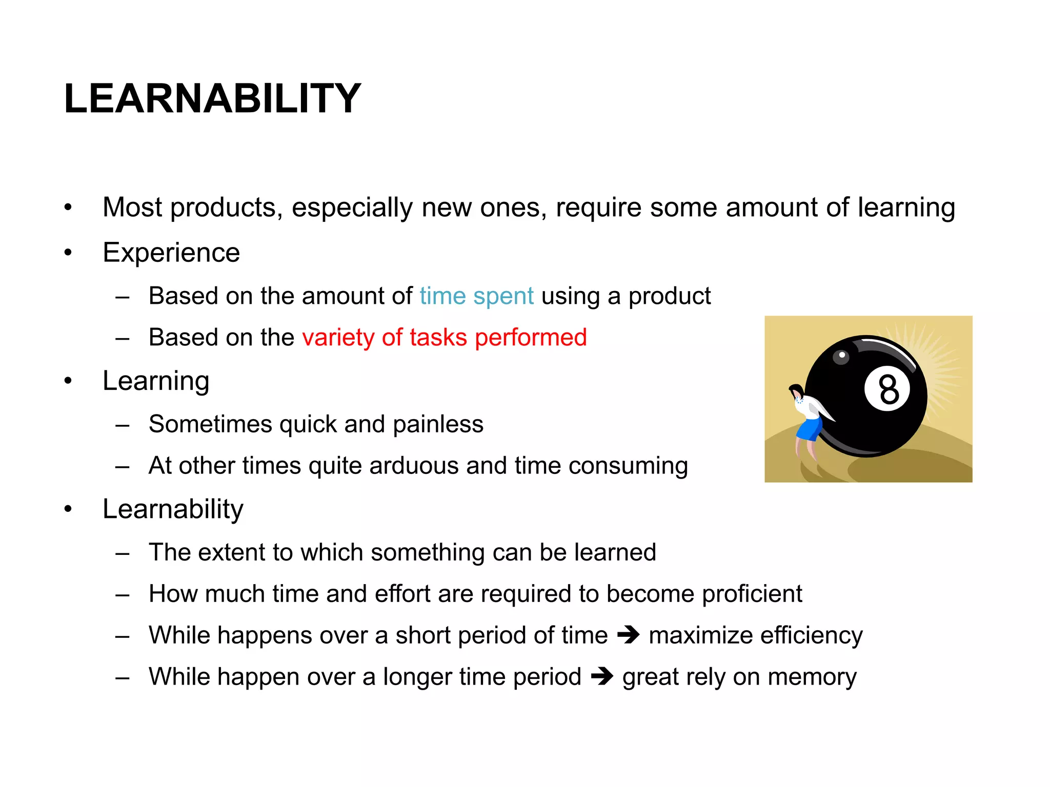 LEARNABILITY

•   Most products, especially new ones, require some amount of learning
•   Experience
     – Based on the amount of time spent using a product
     – Based on the variety of tasks performed
•   Learning
     – Sometimes quick and painless
     – At other times quite arduous and time consuming
•   Learnability
     – The extent to which something can be learned
     – How much time and effort are required to become proficient
     – While happens over a short period of time  maximize efficiency
     – While happen over a longer time period  great rely on memory
 