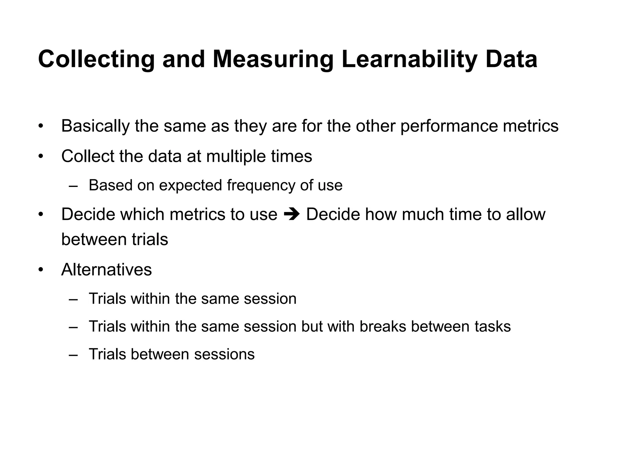 Collecting and Measuring Learnability Data

• Basically the same as they are for the other performance metrics
• Collect the data at multiple times
    – Based on expected frequency of use
• Decide which metrics to use  Decide how much time to allow
  between trials
• Alternatives
    – Trials within the same session
    – Trials within the same session but with breaks between tasks
    – Trials between sessions
 