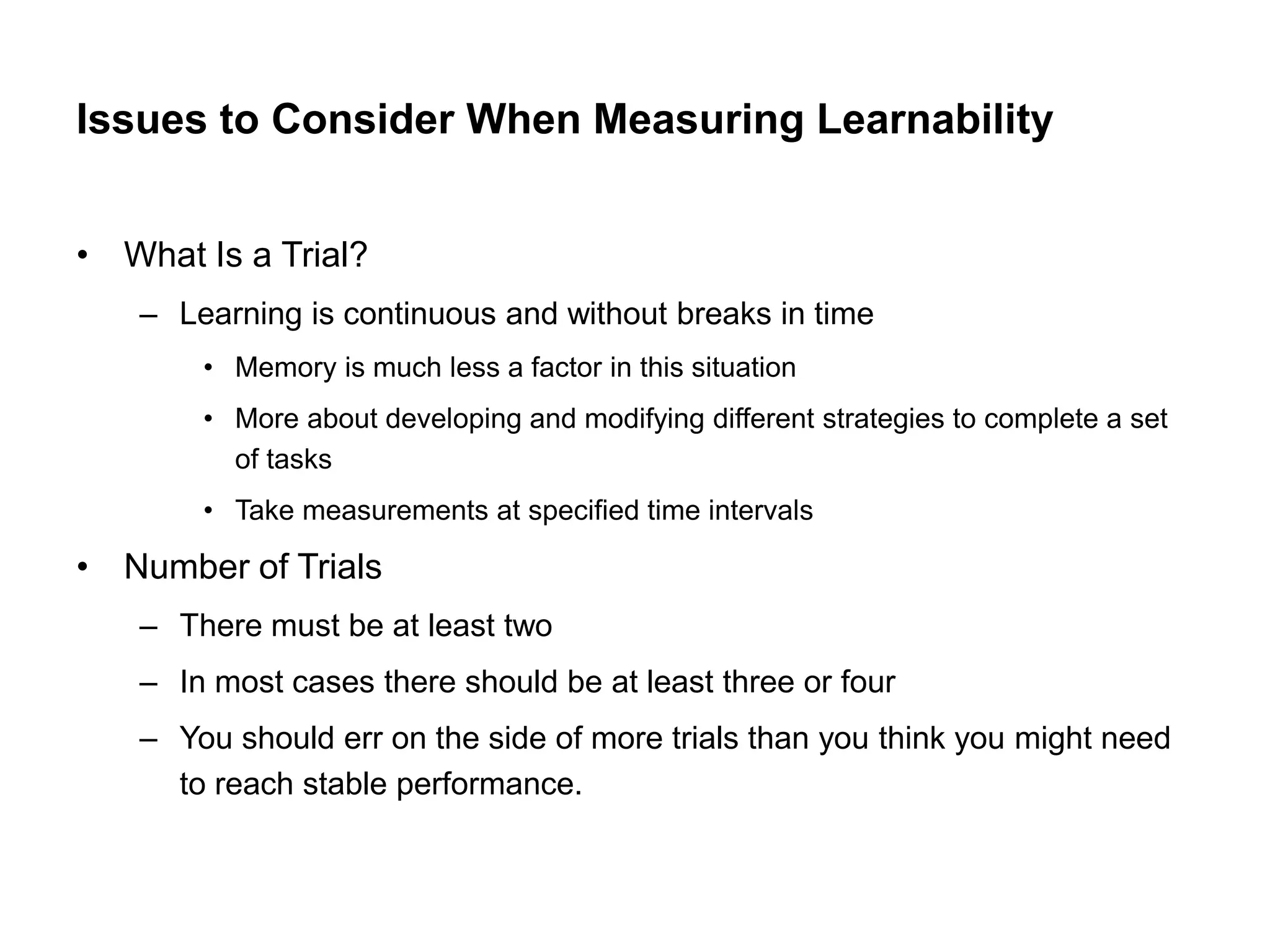 Issues to Consider When Measuring Learnability


• What Is a Trial?
   – Learning is continuous and without breaks in time
       • Memory is much less a factor in this situation
       • More about developing and modifying different strategies to complete a set
         of tasks
       • Take measurements at specified time intervals

• Number of Trials
   – There must be at least two
   – In most cases there should be at least three or four
   – You should err on the side of more trials than you think you might need
     to reach stable performance.
 