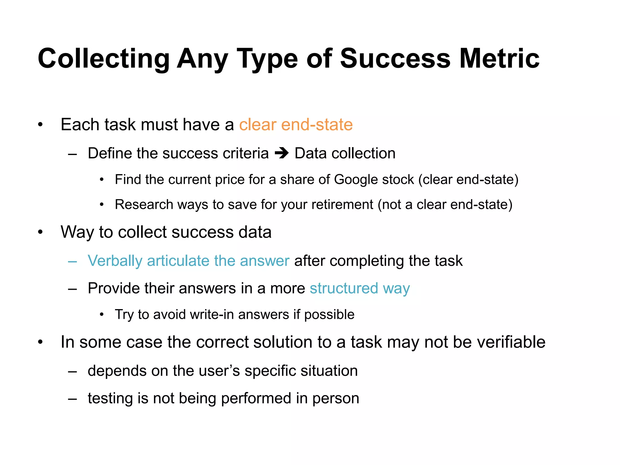 Collecting Any Type of Success Metric

• Each task must have a clear end-state
    – Define the success criteria  Data collection
        • Find the current price for a share of Google stock (clear end-state)
        • Research ways to save for your retirement (not a clear end-state)

• Way to collect success data
    – Verbally articulate the answer after completing the task
    – Provide their answers in a more structured way
        • Try to avoid write-in answers if possible

• In some case the correct solution to a task may not be verifiable
    – depends on the user‟s specific situation
    – testing is not being performed in person
 