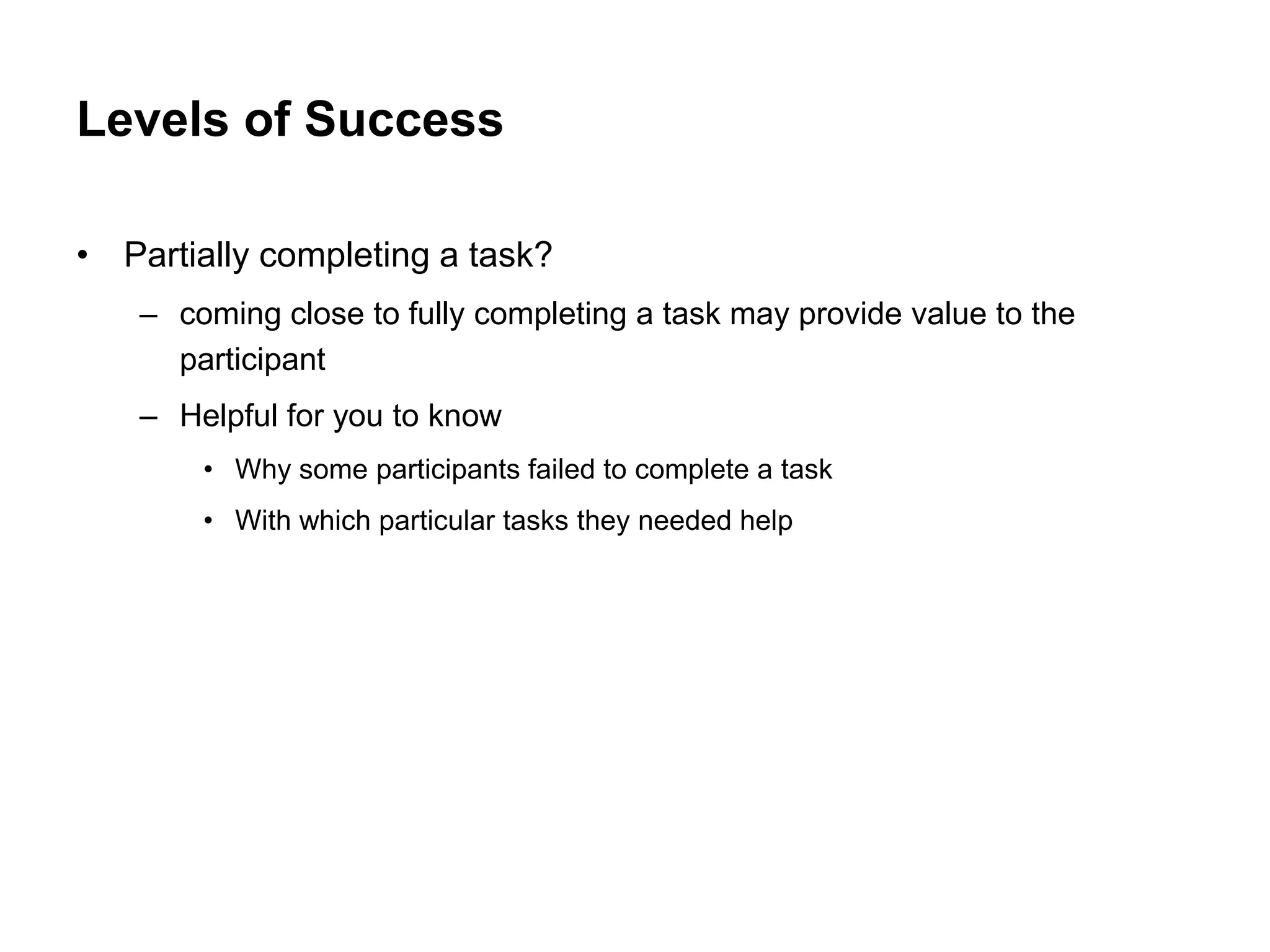 Levels of Success

• Partially completing a task?
   – coming close to fully completing a task may provide value to the
     participant
   – Helpful for you to know
       • Why some participants failed to complete a task
       • With which particular tasks they needed help
 