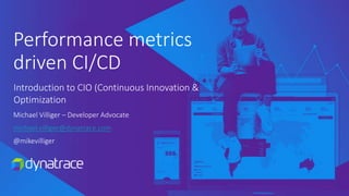 Performance metrics
driven CI/CD
Michael Villiger – Developer Advocate
michael.villiger@dynatrace.com
@mikevilliger
Introduction to CIO (Continuous Innovation &
Optimization
 