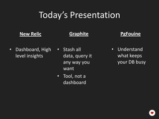 Today’s Presentation
    New Relic            Graphite           PgFouine

• Dashboard, High   • Stash all data,    • Understand
  level insights      query it any way     what keeps
                      you want             your DB busy
                    • Tool, not a
                      dashboard
 