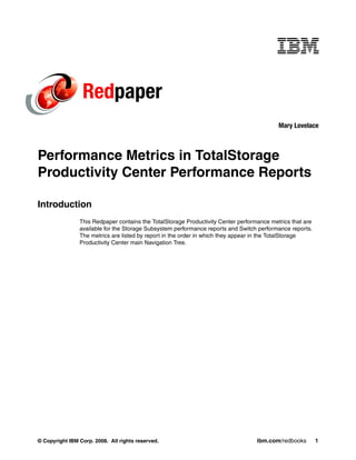 Redpaper
                                                                                           Mary Lovelace



Performance Metrics in TotalStorage
Productivity Center Performance Reports

Introduction
                This Redpaper contains the TotalStorage Productivity Center performance metrics that are
                available for the Storage Subsystem performance reports and Switch performance reports.
                The metrics are listed by report in the order in which they appear in the TotalStorage
                Productivity Center main Navigation Tree.




© Copyright IBM Corp. 2008. All rights reserved.                                   ibm.com/redbooks        1
 