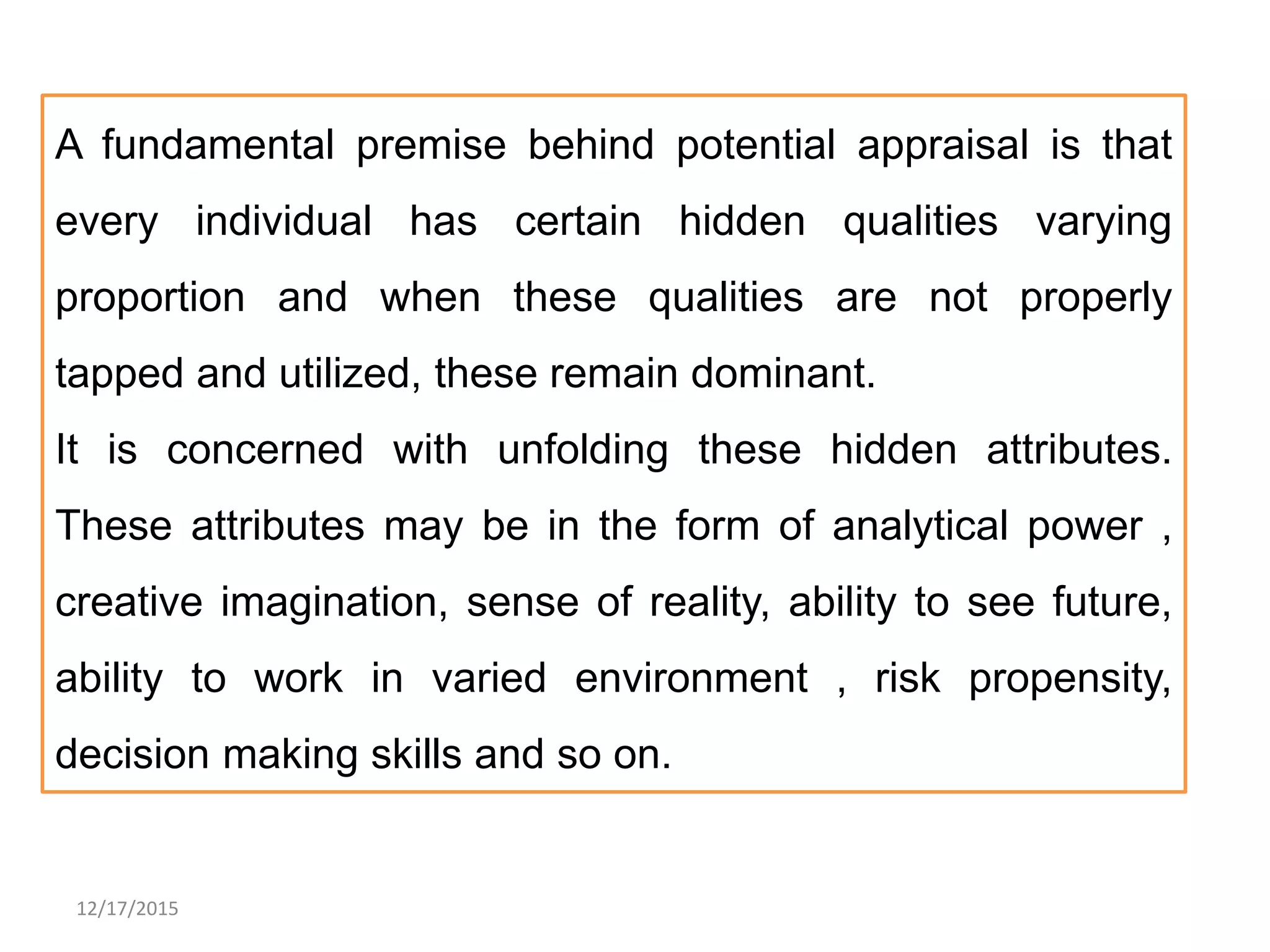 12/17/2015
A fundamental premise behind potential appraisal is that
every individual has certain hidden qualities varying
proportion and when these qualities are not properly
tapped and utilized, these remain dominant.
It is concerned with unfolding these hidden attributes.
These attributes may be in the form of analytical power ,
creative imagination, sense of reality, ability to see future,
ability to work in varied environment , risk propensity,
decision making skills and so on.
 