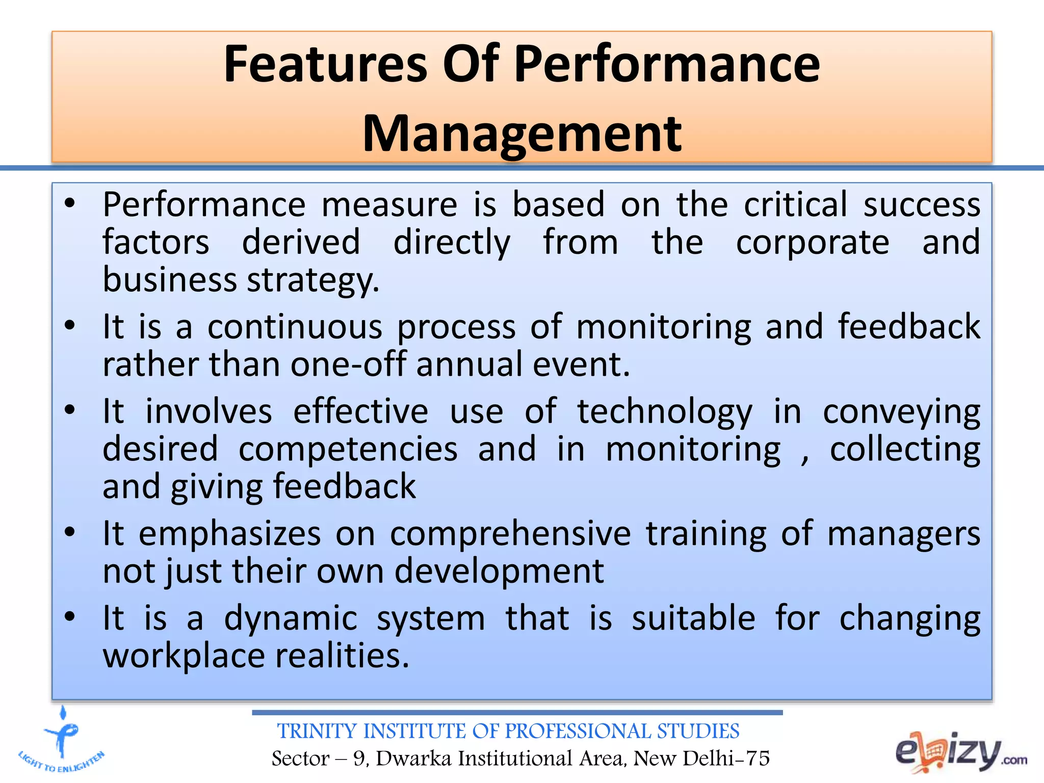 TRINITY INSTITUTE OF PROFESSIONAL STUDIES
Sector – 9, Dwarka Institutional Area, New Delhi-75
Features Of Performance
Management
• Performance measure is based on the critical success
factors derived directly from the corporate and
business strategy.
• It is a continuous process of monitoring and feedback
rather than one-off annual event.
• It involves effective use of technology in conveying
desired competencies and in monitoring , collecting
and giving feedback
• It emphasizes on comprehensive training of managers
not just their own development
• It is a dynamic system that is suitable for changing
workplace realities.
 