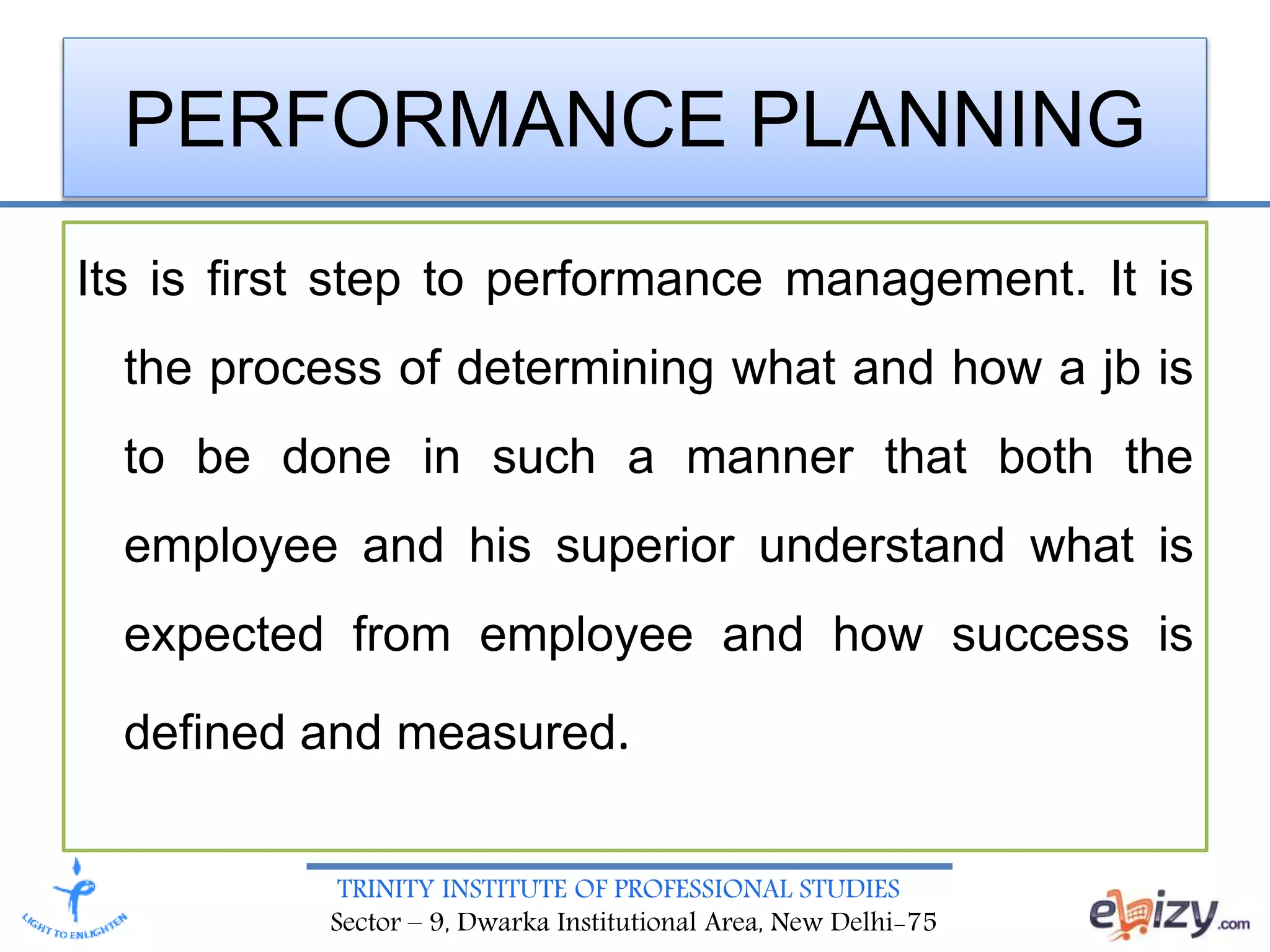 TRINITY INSTITUTE OF PROFESSIONAL STUDIES
Sector – 9, Dwarka Institutional Area, New Delhi-75
PERFORMANCE PLANNING
Its is first step to performance management. It is
the process of determining what and how a jb is
to be done in such a manner that both the
employee and his superior understand what is
expected from employee and how success is
defined and measured.
 