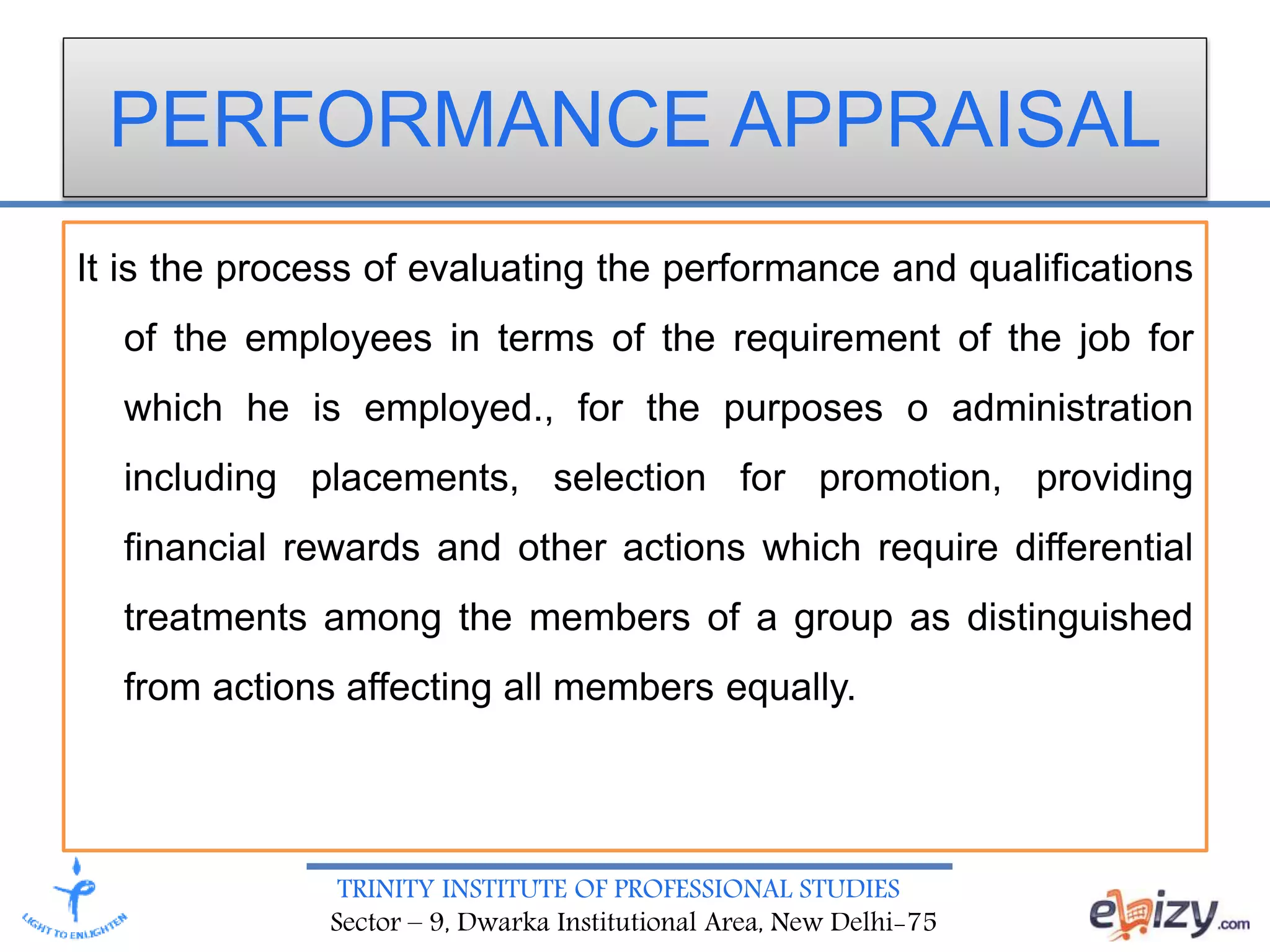 TRINITY INSTITUTE OF PROFESSIONAL STUDIES
Sector – 9, Dwarka Institutional Area, New Delhi-75
PERFORMANCE APPRAISAL
It is the process of evaluating the performance and qualifications
of the employees in terms of the requirement of the job for
which he is employed., for the purposes o administration
including placements, selection for promotion, providing
financial rewards and other actions which require differential
treatments among the members of a group as distinguished
from actions affecting all members equally.
 