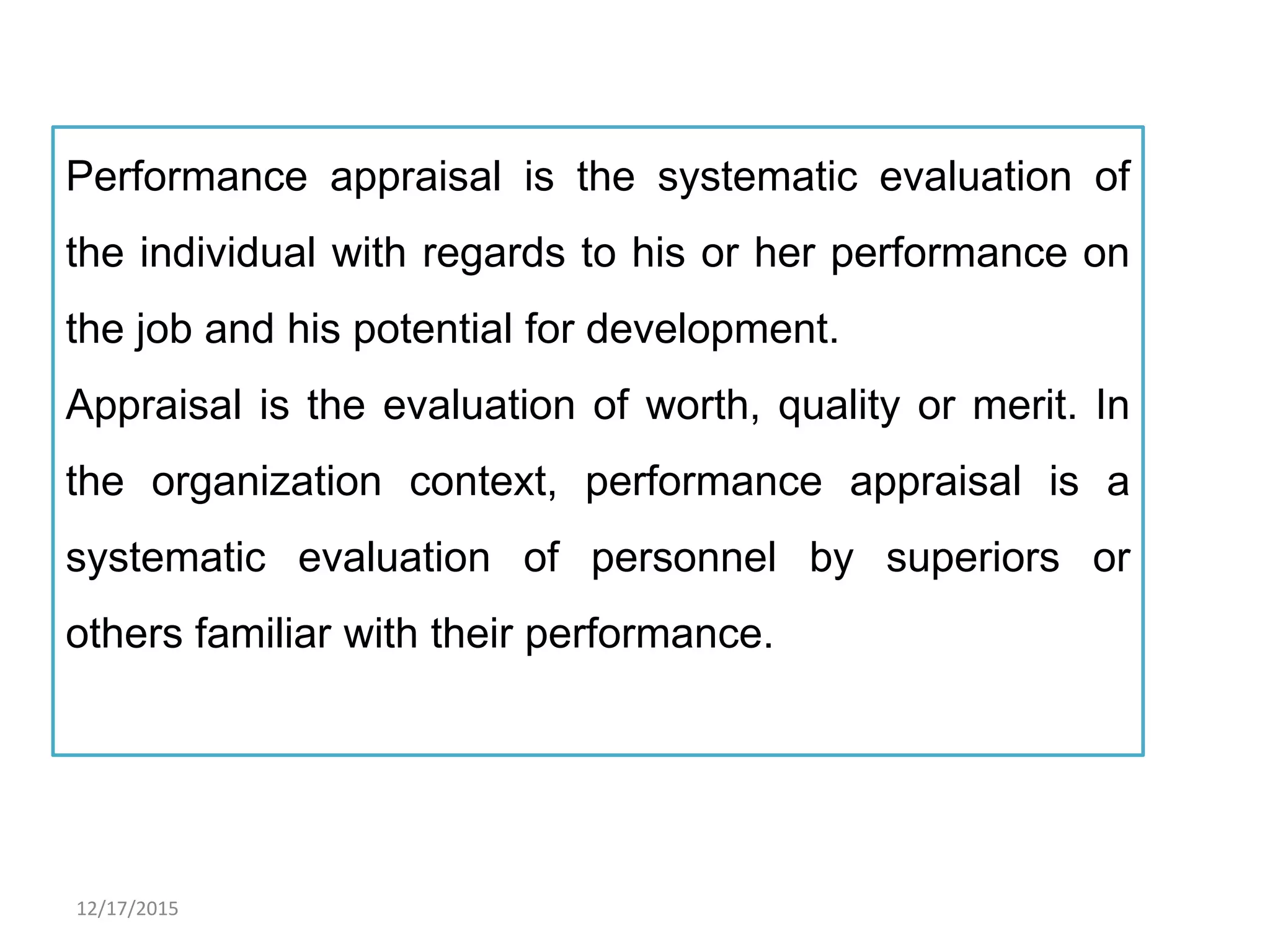 12/17/2015
Performance appraisal is the systematic evaluation of
the individual with regards to his or her performance on
the job and his potential for development.
Appraisal is the evaluation of worth, quality or merit. In
the organization context, performance appraisal is a
systematic evaluation of personnel by superiors or
others familiar with their performance.
 