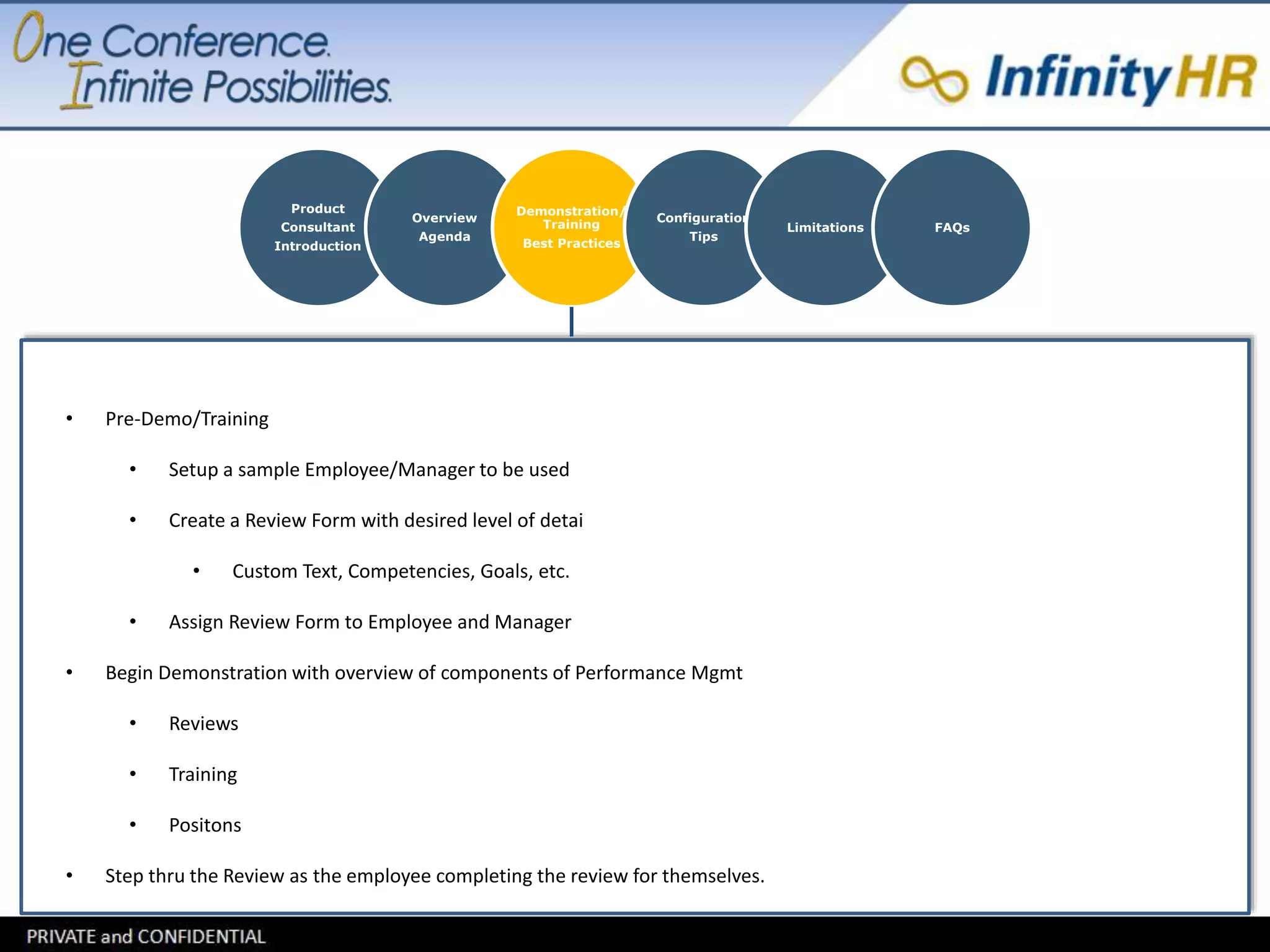 Product 
Consultant 
Introduction 
Overview 
Agenda 
Demonstration/ 
Training 
Best Practices 
Configuration 
Tips 
Limitations FAQs 
• Pre-Demo/Training 
• Setup a sample Employee/Manager to be used 
• Create a Review Form with desired level of detai 
• Custom Text, Competencies, Goals, etc. 
• Assign Review Form to Employee and Manager 
• Begin Demonstration with overview of components of Performance Mgmt 
• Reviews 
• Training 
• Positons 
• Step thru the Review as the employee completing the review for themselves. 
 