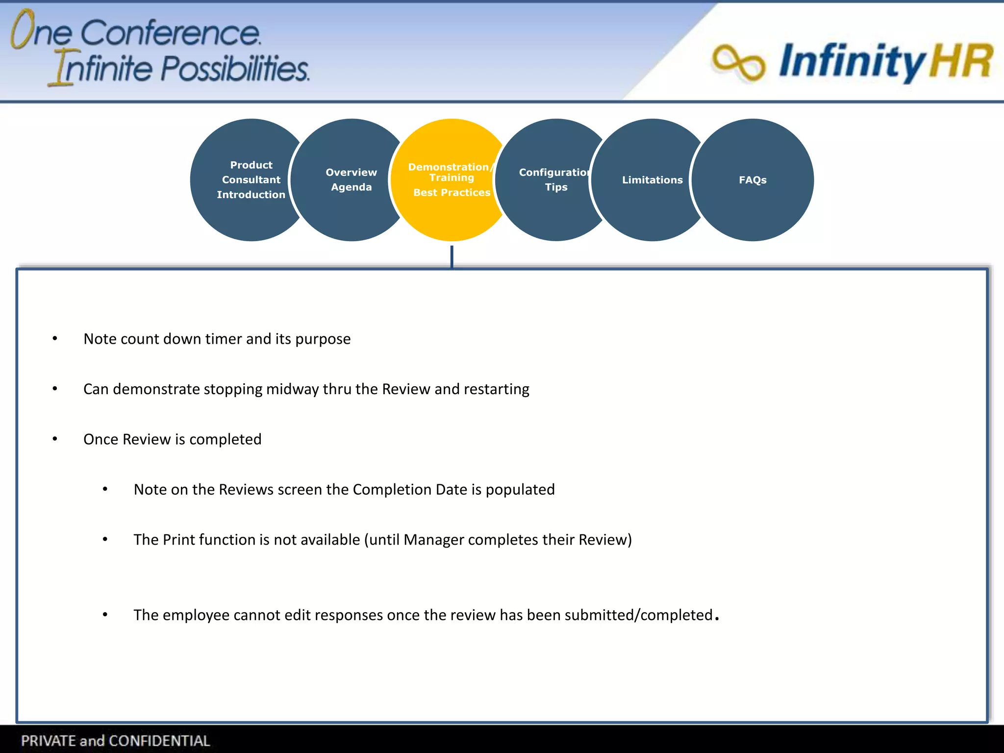 Product 
Consultant 
Introduction 
Overview 
Agenda 
Demonstration/ 
Training 
Best Practices 
Configuration 
Tips 
Limitations FAQs 
• Note count down timer and its purpose 
• Can demonstrate stopping midway thru the Review and restarting 
• Once Review is completed 
• Note on the Reviews screen the Completion Date is populated 
• The Print function is not available (until Manager completes their Review) 
• The employee cannot edit responses once the review has been submitted/completed. 
 