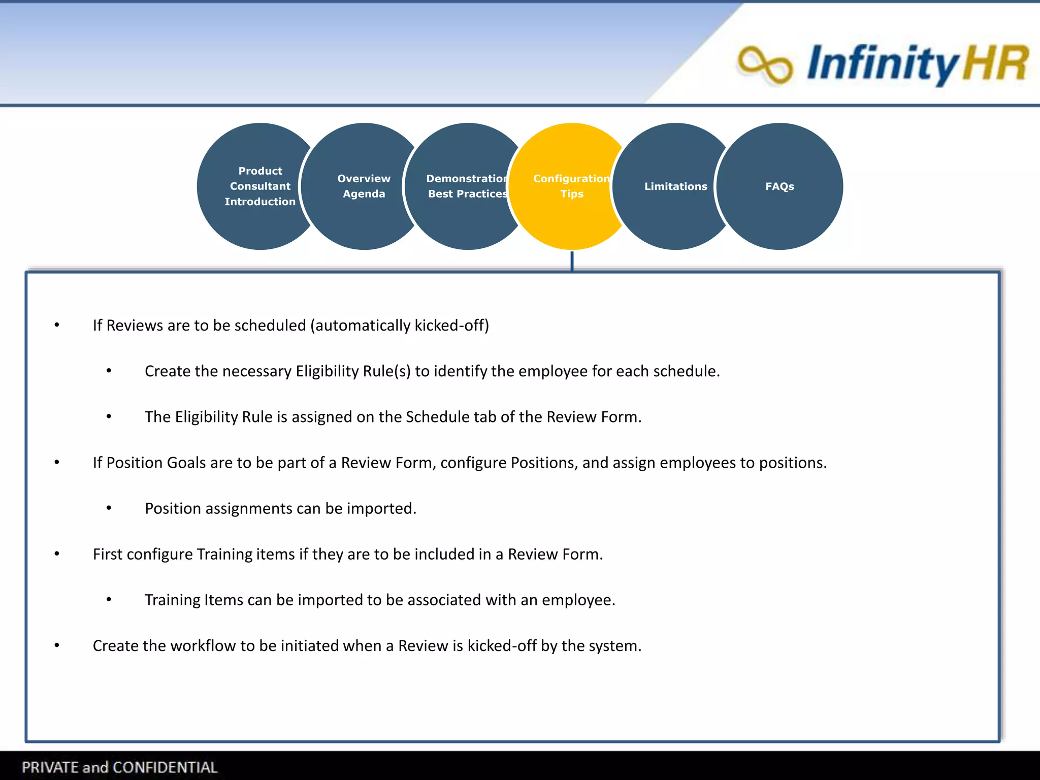 Product 
Consultant 
Introduction 
Overview 
Agenda 
Demonstration 
Best Practices 
Configuration 
Tips 
Limitations FAQs 
• If Reviews are to be scheduled (automatically kicked-off) 
• Create the necessary Eligibility Rule(s) to identify the employee for each schedule. 
• The Eligibility Rule is assigned on the Schedule tab of the Review Form. 
• If Position Goals are to be part of a Review Form, configure Positions, and assign employees to positions. 
• Position assignments can be imported. 
• First configure Training items if they are to be included in a Review Form. 
• Training Items can be imported to be associated with an employee. 
• Create the workflow to be initiated when a Review is kicked-off by the system. 
 