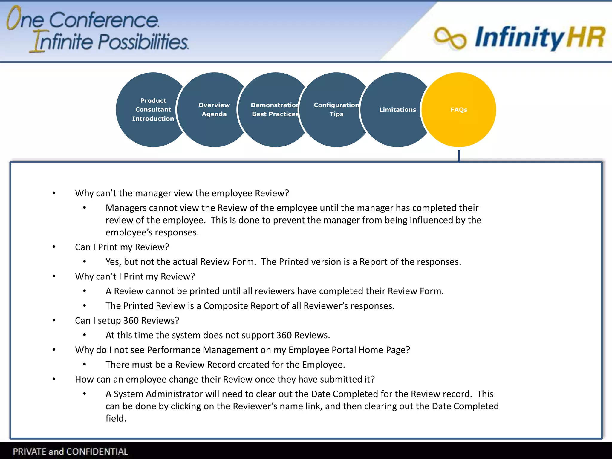 Product 
Consultant 
Introduction 
Overview 
Agenda 
Demonstration 
Best Practices 
Configuration 
Tips 
Limitations FAQs 
• Why can’t the manager view the employee Review? 
• Managers cannot view the Review of the employee until the manager has completed their 
review of the employee. This is done to prevent the manager from being influenced by the 
employee’s responses. 
• Can I Print my Review? 
• Yes, but not the actual Review Form. The Printed version is a Report of the responses. 
• Why can’t I Print my Review? 
• A Review cannot be printed until all reviewers have completed their Review Form. 
• The Printed Review is a Composite Report of all Reviewer’s responses. 
• Can I setup 360 Reviews? 
• At this time the system does not support 360 Reviews. 
• Why do I not see Performance Management on my Employee Portal Home Page? 
• There must be a Review Record created for the Employee. 
• How can an employee change their Review once they have submitted it? 
• A System Administrator will need to clear out the Date Completed for the Review record. This 
can be done by clicking on the Reviewer’s name link, and then clearing out the Date Completed 
field. 
 
