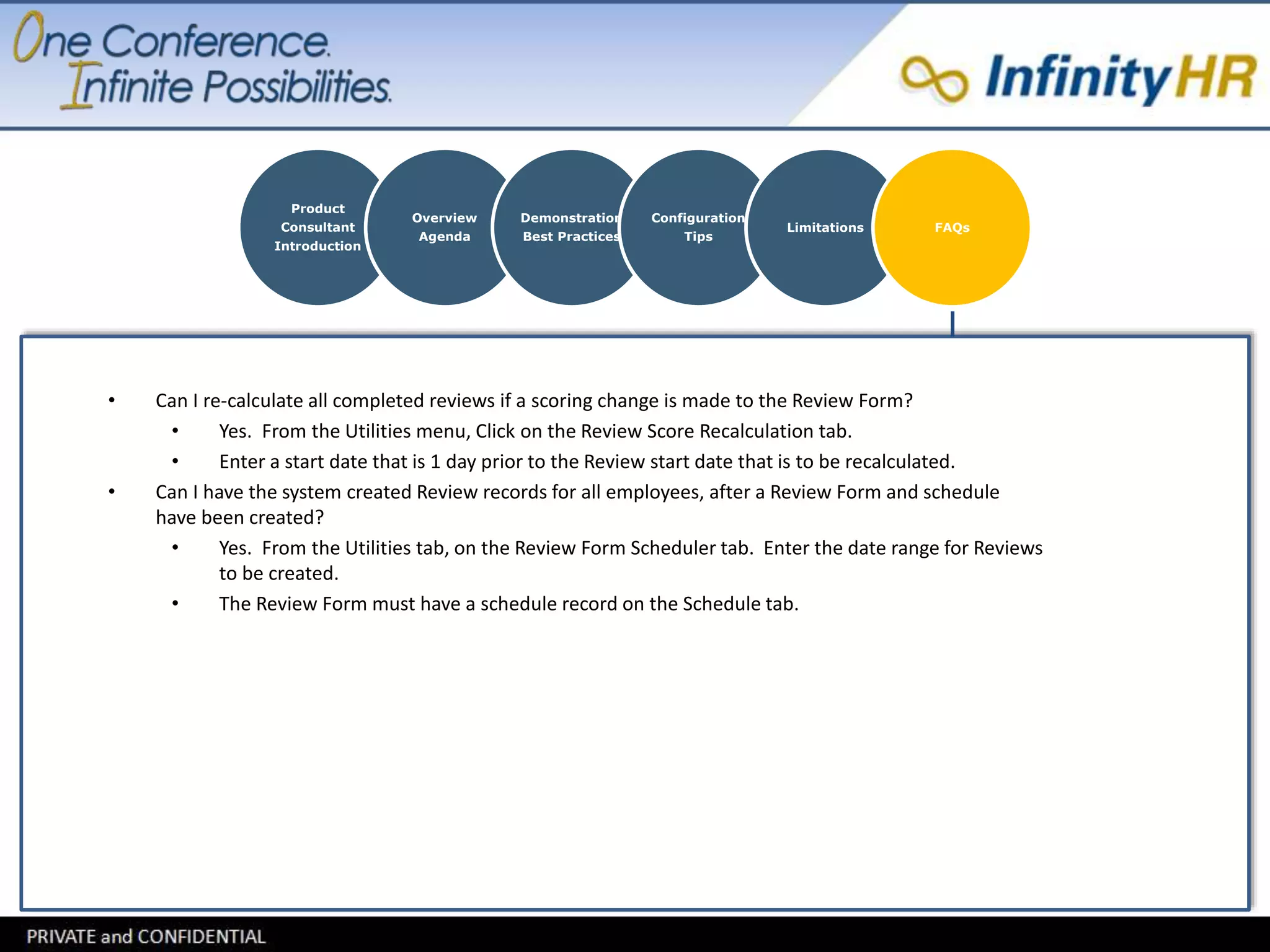 Product 
Consultant 
Introduction 
Overview 
Agenda 
Demonstration 
Best Practices 
Configuration 
Tips 
Limitations FAQs 
• Can I re-calculate all completed reviews if a scoring change is made to the Review Form? 
• Yes. From the Utilities menu, Click on the Review Score Recalculation tab. 
• Enter a start date that is 1 day prior to the Review start date that is to be recalculated. 
• Can I have the system created Review records for all employees, after a Review Form and schedule 
have been created? 
• Yes. From the Utilities tab, on the Review Form Scheduler tab. Enter the date range for Reviews 
to be created. 
• The Review Form must have a schedule record on the Schedule tab. 
